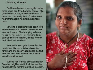 First time she was a surrogate mother three years ago for a Bombay couple. She gave birth to a boy, breast-fed him for 10 days, then the family took off to be never heard from again, no letters, no phone calls. Now she is pregnant once again for a couple from New Zealand whom she has seen only once. She is hoping to buy a house for her family. Her husband takes care of their two children, he has to cook and take them to school. Here in the surrogate house Sumitra has lots of friends, but she misses her family and she don't appreciate the fact that she can't cook herself and is not allowed to walk around. Sumitra has learned about surrogacy from her neighbor and it took her and her husband three months to make a decision.
